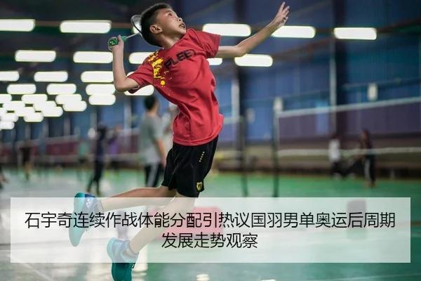 石宇奇连续作战体能分配引热议国羽男单奥运后周期发展走势观察